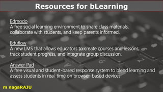 Edmodo
A free social learning environment to share class materials,
collaborate with students, and keep parents informed.
Eduflow
A new LMS that allows educators to create courses and lessons,
track student progress, and integrate group discussion.
Answer Pad
A free visual and student-based response system to blend learning and
assess students in real-time on browser-based devices.
Resources for bLearning
m nagaRAJU
 