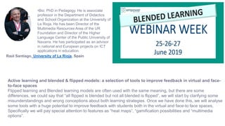 Active learning and blended & flipped models: a selection of tools to improve feedback in virtual and face-
to-face spaces
Flipped learning and Blended learning models are often used with the same meaning, but there are some
differences, we could say that “all flipped is blended but not all blended is flipped”, we will start by clarifying some
misunderstandings and wrong conceptions about both learning strategies. Once we have done this, we will analyse
some tools with a huge potential to improve feedback with students both in the virtual and face-to face spaces,
Specifically we will pay special attention to features as “heat maps”, “gamification possibilities and “multimedia
options”.
•Bio: PhD in Pedagogy. He is associate
professor in the Department of Didactics
and School Organization at the University of
La Rioja. He has been Director of the
Multimedia Resources Area of the UR
Foundation and Director of the Higher
Language Center of the Public University of
Navarra. He has participated as an advisor
in national and European projects on ICT
applications in education.
Raúl Santiago, University of La Rioja, Spain
 