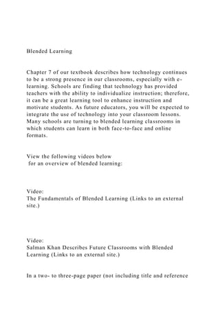 Blended Learning
Chapter 7 of our textbook describes how technology continues
to be a strong presence in our classrooms, especially with e-
learning. Schools are finding that technology has provided
teachers with the ability to individualize instruction; therefore,
it can be a great learning tool to enhance instruction and
motivate students. As future educators, you will be expected to
integrate the use of technology into your classroom lessons.
Many schools are turning to blended learning classrooms in
which students can learn in both face-to-face and online
formats.
View the following videos below
for an overview of blended learning:
Video:
The Fundamentals of Blended Learning (Links to an external
site.)
Video:
Salman Khan Describes Future Classrooms with Blended
Learning (Links to an external site.)
In a two- to three-page paper (not including title and reference
 
