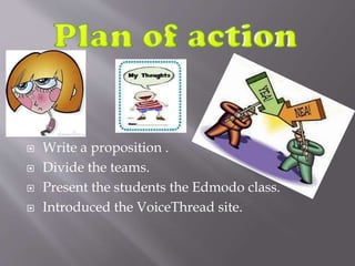  Write a proposition .
 Divide the teams.
 Present the students the Edmodo class.
 Introduced the VoiceThread site.
 