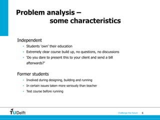 6Challenge the future
Problem analysis –
some characteristics
Independent
• Students ‘own’ their education
• Extremely clear course build up, no questions, no discussions
• ‘Do you dare to present this to your client and send a bill
afterwards?’
Former students
• Involved during designing, building and running
• In certain issues taken more seriously than teacher
• Test course before running
 