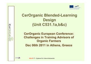 CerOrganic Blended-Learning
           Design
     (Unit C531.1a,b&c)

 CerOrganic European Conference:
 Challenges in Training Advisors of
         Organic Farmers
  Dec 06th 2011 in Athens, Greece



    ViS:AT IT – Systeme für Unterrrichtszwecke
 