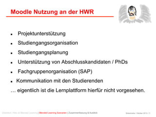 Birkenkrahe / Oktober 2013 / 11
Moodle Nutzung an der HWR
Überblick | Was ist Blended Learning | Blended Learning Szenarien | Zusammenfassung & Ausblick
  Projektunterstützung
  Studiengangsorganisation
  Studiengangsplanung
  Unterstützung von Abschlusskandidaten / PhDs
  Fachgruppenorganisation (SAP)
  Kommunikation mit den Studierenden
… eigentlich ist die Lernplattform hierfür nicht vorgesehen.
 