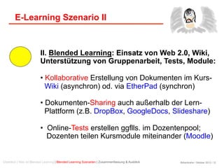 Birkenkrahe / Oktober 2013 / 12
E-Learning Szenario II
II. Blended Learning: Einsatz von Web 2.0, Wiki,
Unterstützung von Gruppenarbeit, Tests, Module:
• Kollaborative Erstellung von Dokumenten im Kurs-
Wiki (asynchron) od. via EtherPad (synchron)
• Dokumenten-Sharing auch außerhalb der Lern-
Plattform (z.B. DropBox, GoogleDocs, Slideshare)
•  Online-Tests erstellen ggflls. im Dozentenpool;
Dozenten teilen Kursmodule miteinander (Moodle)
Überblick | Was ist Blended Learning | Blended Learning Szenarien | Zusammenfassung & Ausblick
 