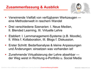 Birkenkrahe / Oktober 2013 / 20
Zusammenfassung & Ausblick
  Verwirrende Vielfalt von verfügbaren Werkzeugen —
eine Methodenwelt in raschem Wandel
  Drei verschiedene Szenarien: I. Neue Medien,
II. Blended Learning, III. Virtuelle Lehre
  Etabliert: I. Lernmanagement-Systeme (z.B. Moodle),
II. Wikis f. Kollaboration, III. Blogs f. Diskussion.
  Erster Schritt: Bedarfsanalyse & kleine Anpassungen
und Änderungen: einsetzen was vorhanden ist!
  Zunehmende Virtualisierung der Lehre absehbar —
der Weg weist in Richtung e-Portfolio u. Social Media
Überblick | Was ist Blended Learning | Blended Learning Szenarien | Zusammenfassung & Ausblick
 