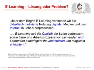 Birkenkrahe / Oktober 2013 / 7
E-Learning – Lösung oder Problem?
„Unter dem Begriff E-Learning verstehen wir die
didaktisch motivierte Nutzung digitaler Medien und des
Internet in Lehr-/Lernprozessen.
„... E-Learning soll die Qualität der Lehre verbessern
sowie Lern- und Arbeitsprozesse von Lernenden und
Lehrenden bedarfsgerecht unterstützen und möglichst
erleichtern.“
Quelle: Positionspapier der UAS7-AG „E-Learning“ zu Zielen und Rahmenbedingungen der
Integration des Potentials Neuer Medien in die Hochschullehre. Wo abzuholen: E-Learning Portal –
https://elearning.hwr-berlin.de/index.php?id=8
Überblick | Was ist Blended Learning | Blended Learning Szenarien | Zusammenfassung & Ausblick
 