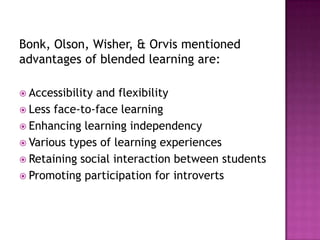 Bonk, Olson, Wisher, & Orvis mentioned
advantages of blended learning are:
 Accessibility and flexibility
 Less face-to-face learning
 Enhancing learning independency
 Various types of learning experiences
 Retaining social interaction between students
 Promoting participation for introverts
 
