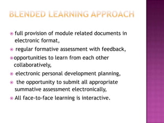  full provision of module related documents in
electronic format,
 regular formative assessment with feedback,
opportunities to learn from each other
collaboratively,
 electronic personal development planning,
 the opportunity to submit all appropriate
summative assessment electronically,
 All face-to-face learning is interactive.
 