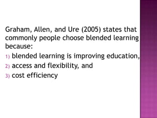 Graham, Allen, and Ure (2005) states that
commonly people choose blended learning
because:
1) blended learning is improving education,
2) access and flexibility, and
3) cost efficiency
 