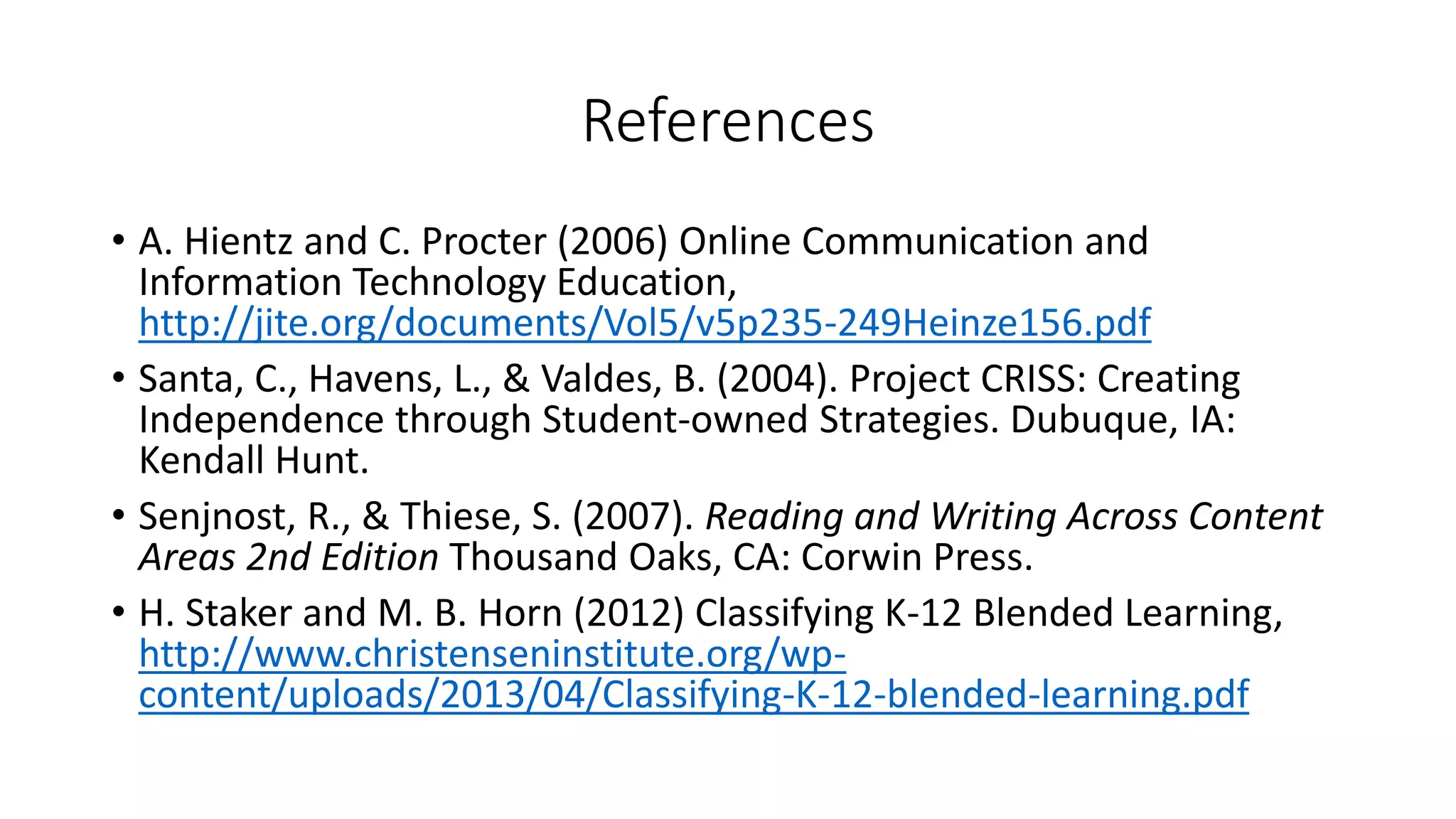 References
• A. Hientz and C. Procter (2006) Online Communication and
Information Technology Education,
http://jite.org/documents/Vol5/v5p235-249Heinze156.pdf
• Santa, C., Havens, L., & Valdes, B. (2004). Project CRISS: Creating
Independence through Student-owned Strategies. Dubuque, IA:
Kendall Hunt.
• Senjnost, R., & Thiese, S. (2007). Reading and Writing Across Content
Areas 2nd Edition Thousand Oaks, CA: Corwin Press.
• H. Staker and M. B. Horn (2012) Classifying K-12 Blended Learning,
http://www.christenseninstitute.org/wp-
content/uploads/2013/04/Classifying-K-12-blended-learning.pdf
 