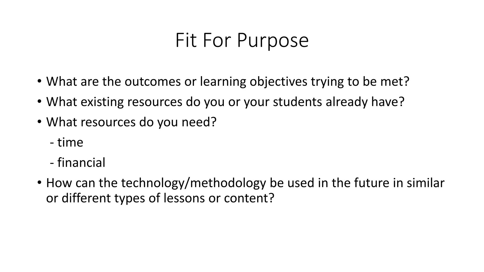 Fit For Purpose
• What are the outcomes or learning objectives trying to be met?
• What existing resources do you or your students already have?
• What resources do you need?
- time
- financial
• How can the technology/methodology be used in the future in similar
or different types of lessons or content?
 