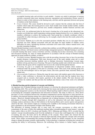 Journal of Education and Practice
ISSN 2222-1735 (Paper) ISSN 2222-288X (Online)
Vol.4, No.25, 2013

www.iiste.org

accomplish learning tasks and activities in each module. Learners are asked to participate in learning
activities concurrent (chat room, meeting classroom, segregation) and asynchronous (forum, search in
library) in order to find solutions to the learning tasks, activities and the agreement between each group
of students on the final solutions.
• Course Contents: The course should be devised in such a manner that the contents take the form of
modules which makes the learning process easier. Each module must include module number, module
address, behavioral objectives, previous tests, module configuration, module functions activities and
online tests.
• Group work: An architectural plan for the lesson’s learning has to be posted on the educational site.
Learners are divided into small cooperating working groups ranging between five to six students. Group
members collaborate to achieve the learning tasks. Each group has to identify coordinator which is
responsible for either showing or delivering via, for example, email to the tutor the results achieved by
group members.
• Assessments: Students try to solve the assessment questions whether they are in a test paper form or
electronic test form. Manual assessment with pen and paper for large number of students causes
difficulties for tutors. Introducing electronic assessment saves tutors time, reduces manual errors, and
provides immediate feedback.
The term blended learning is used to describe a solution that combines several different delivery methods such as
collaboration software, web-based courses and knowledge management practices. Blended learning is used also
to describe learning that mixes various event-base activities, including face-to-face classrooms, live e-learning
and self-spaced learning. So, steps of content preparation in accordance with the concept of blended learning
approach are going module by module, as follows:
• Prevailing learning: Blended learning starts with the prevailing classroom (face to face) by providing
module primaries configuration. Then tutor discusses part of the multi module using one or more
prevailing classroom teaching methods such as dialogue discussion, brainstorming, concept maps,
problem solving and discovery of learning. This part of teaching module ends with the tutor alerts to the
students that the quota will be completed next lesson in the virtual lab through the Internet.
• E-learning: Its goal is to complete the implementation of educational modules where students are
conducted under the guidance of the tutor to e-learning virtual. Then each of the learning group uses
one of the web techniques such as web quest, forum, chat room, questions bank, electronic library and
related sites.
• Classroom/video Conferences: During this stage the tutor meets with students again in the classroom or
holds a video conference to showcase the achievements and the tasks that the students have been
assigned such as research, short reports, questions in the subject module. The tutor discusses and
examines his students and then provides the feedback and chooses some of the work to be submitted
online.
4. Blended learning and development of concepts and thinking
An important role of blended learning toward the learners is to develop the educational attainment and higherorder thinking skills. This can be achieved by choosing the best means and media for each tutorial goal either on
the learning management systems or in the classrooms. Mixed teaching model is effective and this can be proven
in developing the conceptual comprehension and motivation of learners. The study in (Ahn et al., 2013) shows
that there is in fact correlation between the conceptual comprehension and the motivation to learn and find out.
In addition, the proposed learning strategy has a great impact in the development of higher-order thinking among
learners. Moreover, blended learning plays an important role in linking learning to work and affects the active
participation of learners through their cooperation as well as the interaction with each other. Learners can
exchange, analyze and discuss ideas to find solutions to the faced problems and to answer queries and questions
asked by the tutor. Also learners might use e-learning tools available in the learning environment which has a
great contribution to the development of higher-order thinking skills.
The difficulties of learning concepts and, in some cases, the concepts convergence or offset with the
commitment of the tutor to follow the traditional teaching induce misunderstanding in some learners’ concepts.
Some studies (Ahn et al.,2013; Al-adwan and Smedley, 2012; Alkharang and Ghinea, 2013), revealed that the
students’ concept misunderstanding result from the multiplicity of sources that could happen due to the method
of teaching, the tutor, the book and by the difficulty of the concepts. These studies also showed that the
misunderstanding of some of the concepts is relatively high especially among opposite concepts with converged
words. These studies recommended that learning developers should use modern strategies for the conceptual
change to deepen the proper scientific understanding. Using technology is important in learning the concepts and
acquiring the ability to self-learning. Moreover, the technology drives learners to further inquiry, analysis,
14

 