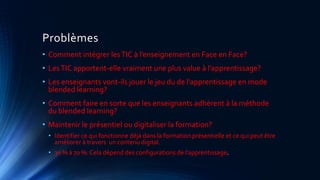 Problèmes
• Comment intégrer lesTIC à l’enseignement en Face en Face?
• LesTIC apportent-elle vraiment une plus value à l’apprentissage?
• Les enseignants vont-ils jouer le jeu du de l’apprentissage en mode
blended learning?
• Comment faire en sorte que les enseignants adhèrent à la méthode
du blended learning?
• Maintenir le présentiel ou digitaliser la formation?
• Identifier ce qui fonctionne déjà dans la formation présentielle et ce qui peut être
améliorer à travers un contenu digital.
• 30 % à 70 %: Cela dépend des configurations de l’apprentissage.
 