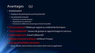 Avantages (1)
• ENSEIGNANT:
• Impliquer les participants avant le présentiel
• Un présentiel innovant
• Evaluation et autoévaluation
• Digitalisation du présentiel
• Introduction d’éléments dynamiques tirés de l’actualité.
• Plus économique? Débat par rapport au matériel de formation:
• Travail collaboratif : travaux de groupe ou apprentissage en commun.
• Codéveloppement: travail collaboratif
• Partage de bonnes pratiques: renforcer l’impact
• Ancrage etValidation des Acquis
• Quizz, Ebook, Serious Game (stimulation de la mise en application
 