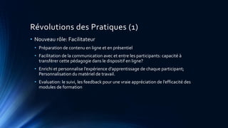 Révolutions des Pratiques (1)
• Nouveau rôle: Facilitateur
• Préparation de contenu en ligne et en présentiel
• Facilitation de la communication avec et entre les participants: capacité à
transférer cette pédagogie dans le dispositif en ligne?
• Enrichi et personnalise l’expérience d’apprentissage de chaque participant;
Personnalisation du matériel de travail.
• Evaluation: le suivi, les feedback pour une vraie appréciation de l’efficacité des
modules de formation
 