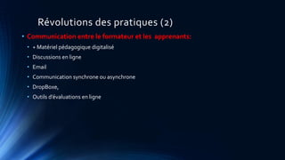 Révolutions des pratiques (2)
• Communication entre le formateur et les apprenants:
• + Matériel pédagogique digitalisé
• Discussions en ligne
• Email
• Communication synchrone ou asynchrone
• DropBoxe,
• Outils d’évaluations en ligne
 