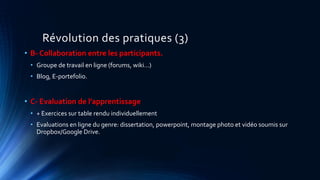 Révolution des pratiques (3)
• B- Collaboration entre les participants.
• Groupe de travail en ligne (forums, wiki…)
• Blog, E-portefolio.
• C- Evaluation de l’apprentissage
• + Exercices sur table rendu individuellement
• Evaluations en ligne du genre: dissertation, powerpoint, montage photo et vidéo soumis sur
Dropbox/Google Drive.
 
