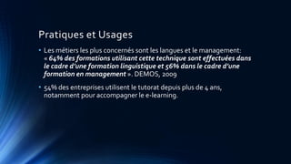 Pratiques et Usages
• Les métiers les plus concernés sont les langues et le management:
« 64% des formations utilisant cette technique sont effectuées dans
le cadre d’une formation linguistique et 56% dans le cadre d’une
formation en management ». DEMOS, 2009
• 54% des entreprises utilisent le tutorat depuis plus de 4 ans,
notamment pour accompagner le e-learning.
 