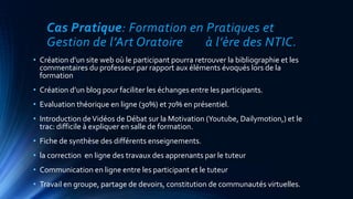 Cas Pratique: Formation en Pratiques et
Gestion de l’Art Oratoire à l’ère des NTIC.
• Création d’un site web où le participant pourra retrouver la bibliographie et les
commentaires du professeur par rapport aux éléments évoqués lors de la
formation
• Création d’un blog pour faciliter les échanges entre les participants.
• Evaluation théorique en ligne (30%) et 70% en présentiel.
• Introduction deVidéos de Débat sur la Motivation (Youtube, Dailymotion,) et le
trac: difficile à expliquer en salle de formation.
• Fiche de synthèse des différents enseignements.
• la correction en ligne des travaux des apprenants par le tuteur
• Communication en ligne entre les participant et le tuteur
• Travail en groupe, partage de devoirs, constitution de communautés virtuelles.
 