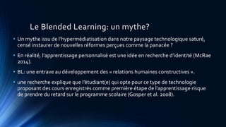 Le Blended Learning: un mythe?
• Un mythe issu de l’hypermédiatisation dans notre paysage technologique saturé,
censé instaurer de nouvelles réformes perçues comme la panacée ?
• En réalité, l’apprentissage personnalisé est une idée en recherche d’identité (McRae
2014).
• BL: une entrave au développement des « relations humaines constructives ».
• une recherche explique que l’étudiant(e) qui opte pour ce type de technologie
proposant des cours enregistrés comme première étape de l’apprentissage risque
de prendre du retard sur le programme scolaire (Gosper et al. 2008).
 