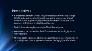 Perspectives
• Christensen et Horn (2008): « l’apprentissage informatisé à large
échelle est également moins onéreux que le système de travail
intensif actuel et pourrait résoudre les dilemmes financiers face
auxquels se trouvent les écoles publiques »
• Redéfinition et élargissement du rôle de l’enseignant
• renforcer et de moderniser les infrastructures technologiques en
milieu scolaire
• offrir un accès équitable et de débloquer les ressources humaines et
technologiques pour apporter un soutien pédagogique à la mixité.
 