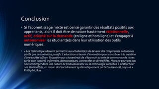 Conclusion
• Si l’apprentissage mixte est censé garantir des résultats positifs aux
apprenants, alors il doit être de nature hautement relationnelle,
actif, orienté sur la demande (en ligne et hors ligne) et s’engager à
autonomiser les étudiant(e)s dans leur utilisation des outils
numériques.
• « Les technologies doivent permettre aux étudiant(e)s de devenir des citoyen(ne)s autonomes
plutôt que des individus passifs. L’éducation a besoin d’innovation pour contribuer à la création
d’une société offrant l’occasion aux citoyen(ne)s de s’épanouir au sein de communautés riches
sur le plan culturel, informées, démocratiques, connectées et diversifiées. Nous ne pouvons pas
nous immerger dans une culture de l’individualisme où la technologie contribue à déstructurer
nos étudiant(e)s, en raison de l’encadrement systématiquement partiel qui leur est proposé »
Phillip Mc Rae
 