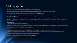 Bibliographie
• Strauss,Valerie . "Three fears about blended learning". TheWashington Post.
• Lothridge, Karen; et al. (2013). "Blended learning: efficient, timely, and cost effective.". Journal for Forensic Sciences.
• Oliver M,Trigwell K (2005). "Can 'Blended Learning' Be Redeemed?" (PDF). E-Learning.
• Bonk, C.J. & Graham, C.R. (2006).The handbook of blended learning environments: Global perspectives, local designs. San Francisco:
Jossey‐Bass/Pfeiffer. p. 5.
• Garrison, D. R., & Kanuka, H. (2004). Blended learning: Uncovering its transformative potential in higher education.The Internet and Higher
Education, 7, 95–105.
• WEBOGRAPHIE
http://www.edu.gov.on.ca/elearning/blend.html
• http://www.myrhline.com/actualite-rh/le-blended-learning-ou-comment-mixer-intelligemment-le-presentiel-et-la-formation-a-distance.html
• https://worldsofeducation.org/new/fr/magazines/articles/323
• McRae, P. (21 juin 2015). Blended learning:The great new thing or the great new hype? Extrait deTheWashington Post:
http://www.washingtonpost.com/blogs/answer-sheet/wp/2015/06/21/blended-learning-the-great-new-thing-or-the-great-new-hype/
• http://www.iforpro.com/formation-2-0-quest-ce-que-le-blended-learning/
• http://www.amplitude-formation.com/formation-blended learning
• https://www.mindflash.com/elearning/what-is-blended-learning/
 
