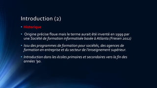 Introduction (2)
• Historique
• Origine précise floue mais le terme aurait été inventé en 1999 par
une Société de formation informatisée basée à Atlanta (Friesen 2012)
• Issu des programmes de formation pour sociétés, des agences de
formation en entreprise et du secteur de l’enseignement supérieur.
• Introduction dans les écoles primaires et secondaires vers la fin des
années ’90.
 