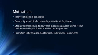 Motivations
• Innovation dans la pédagogie
• Economique: réduire le temps de présentiel et l’optimiser.
• Stagiaire demandeurs de nouvelles modalités pour les attirer et leur
donner envie d’approfondir et d’aller un peu plus loin
• Formation industrialisée: Customisée? Individuelle? Comment?
 