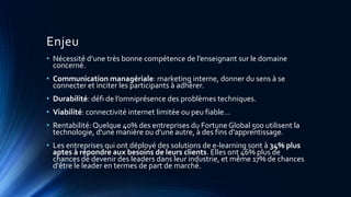 Enjeu
• Nécessité d’une très bonne compétence de l’enseignant sur le domaine
concerné.
• Communication managériale: marketing interne, donner du sens à se
connecter et inciter les participants à adhérer.
• Durabilité: défi de l’omniprésence des problèmes techniques.
• Viabilité: connectivité internet limitée ou peu fiable…
• Rentabilité: Quelque 40% des entreprises du Fortune Global 500 utilisent la
technologie, d'une manière ou d'une autre, à des fins d'apprentissage.
• Les entreprises qui ont déployé des solutions de e-learning sont à 34% plus
aptes à répondre aux besoins de leurs clients. Elles ont 46% plus de
chances de devenir des leaders dans leur industrie, et même 17% de chances
d'être le leader en termes de part de marché.
 