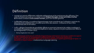 Définition
• concept qui associe différentes méthodes pédagogiques et les rend encore plus efficaces. Que
cette formation soit axée sur un métier ou une langue étrangère, le but est d’allier à la fois
la formation à distance et le contact humain, pour une réussite garantie.
• Le Blended Learning, un système d’apprentissage mixte caractérisé par l’utilisation conjointe du
elearning et du présentiel avec une alternance entre des sessions : à distance et face à face
(traditionnel) avec le formateur.
• Le BL « désigne l’ensemble des possibilités offertes en associant Internet et les médias numériques à
un modèle d’enseignement traditionnel dispensé en classe, requérant à la fois la présence de l’élève et
de l’enseignant(e) » (Friesen 2012).
• Champ d’application très vaste?
• L’ apprentissage mixte est une méthode d’apprentissage relativement récente qui combine les aspects
les plus intéressantes de l’enseignement traditionnel en classe, l’interaction directe et la
motivation, avec les avantages offerts par l’e-learning (également appelé apprentissage en ligne) : la
flexibilité et l’aspect ludique. » Autonomous Language Learning
 