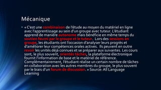 Mécanique
• « C’est une combinaison de l’étude au moyen du matériel en ligne
avec l’apprentissage au sein d’un groupe avec tuteur. L’étudiant
apprend de manière autonome mais bénéficie en même temps du
soutien fourni par le groupe et le tuteur. Lors des sessions en
groupe, les étudiants ont l’occasion d’analyser leurs progrès et
d’améliorer leur compétences orales actives. Ils peuvent en outre
revoir les unités déjà connues et se préparer aux suivantes. Les cours
sont, le plus souvent, orientés tâches, la plateforme électronique
fournit l’information de base et le matériel de référence.
Complémentairement, l’étudiant réalise un certain nombre de tâches
en collaboration avec les autres membres du groupe, le plus souvent
par le biais d’un forum de discussion. » Source: All Language
Learning
 