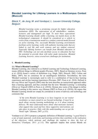 Blended Learning for Lifelong Learners in a Multicampus Context
(MuLLLti)

Blieck,Y., de Jong, M. and Vandeput, L. Leuven University College,
Belgium

        Blended Learning seems a promising concept for higher education
        institutions (HEI). The expectations of all stakeholders: students,
        lecturers and management are high. To meet these expectations
        Blended Learning should, unlike e-learning, not mainly focus on the
        technological component. It should be considered as a vehicle to
        evolve from a transmission model to a student centered model focused
        on active learning. For, successful Blended Learning environments
        facilitate active learning, works with authentic learning tasks that are
        linked to real life and work contexts and are student centered.
        Especially lifelong learners can benefit from Blended education in
        HEI. Technology can not only facilitate access to education but has
        the potential to provide them with tailor made instruction. Blended
        Learning, however, raises several new challenges for institutions.


1. Blended Learning
1.1. What is Blended Learning?
Blended Learning, also referred to as Hybrid Learning and Technology Enhanced Learning,
means different things to different people (Picciano, 2007). Based on literature review, Poon
et al. (2010) found a variety of definitions (e.g. Singh, 2003; Driscoll, 2002; Collins and
Blake, 2007), but no consensus for an unambiguous definition. Nevertheless, the term
'Blended Learning' is increasingly used to refer to a combination of face-to-face learning
experiences and on-line learning experiences (Picciano, 2007; Poon et al., 2010). Defined in
this way Oliver and Trigwell (2005) state the term describes an instructional approach rather
than a learning approach, and thus conclude that the term „Blended Learning‟ is misleading
(Oliver en Trigwell (2005) in Poon et al. (2010)). Sloman also warns of the danger to define
Blended Learning in this narrow way (Sloman (2007) in Poon et al. (2010)). He argues that
Blended Learning should not simply be considered in terms of delivery and technology and
comments that:
        “if the term Blended Learning is to have longevity in our trainer
        vocabulary we must extend its use beyond technology. It must be as
        much about varying learning methodology as it is about training
        delivery. We must understand more about what motivates learners,
        what support they need and how these supportive interventions can
        take place in practice. Only with this understanding can we get the
        'blend' right “(Sloman, 2007: p.315).

Vandeput et al. (2011) propose a pragmatic definition of Blended Learning: “a good blend is
a mix of study materials, work forms and learning activities that contribute to the realization
of the objectives, which motivate and challenge the students to show the best of
themselves.”(Vandeput, 2011: p.1.11). This approach implies that certain Blends are
 