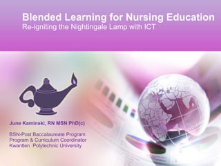 Blended Learning for Nursing Education
     Re-igniting the Nightingale Lamp with ICT




June Kaminski, RN MSN PhD(c)

BSN-Post Baccalaureate Program
Program & Curriculum Coordinator
Kwantlen Polytechnic University
 