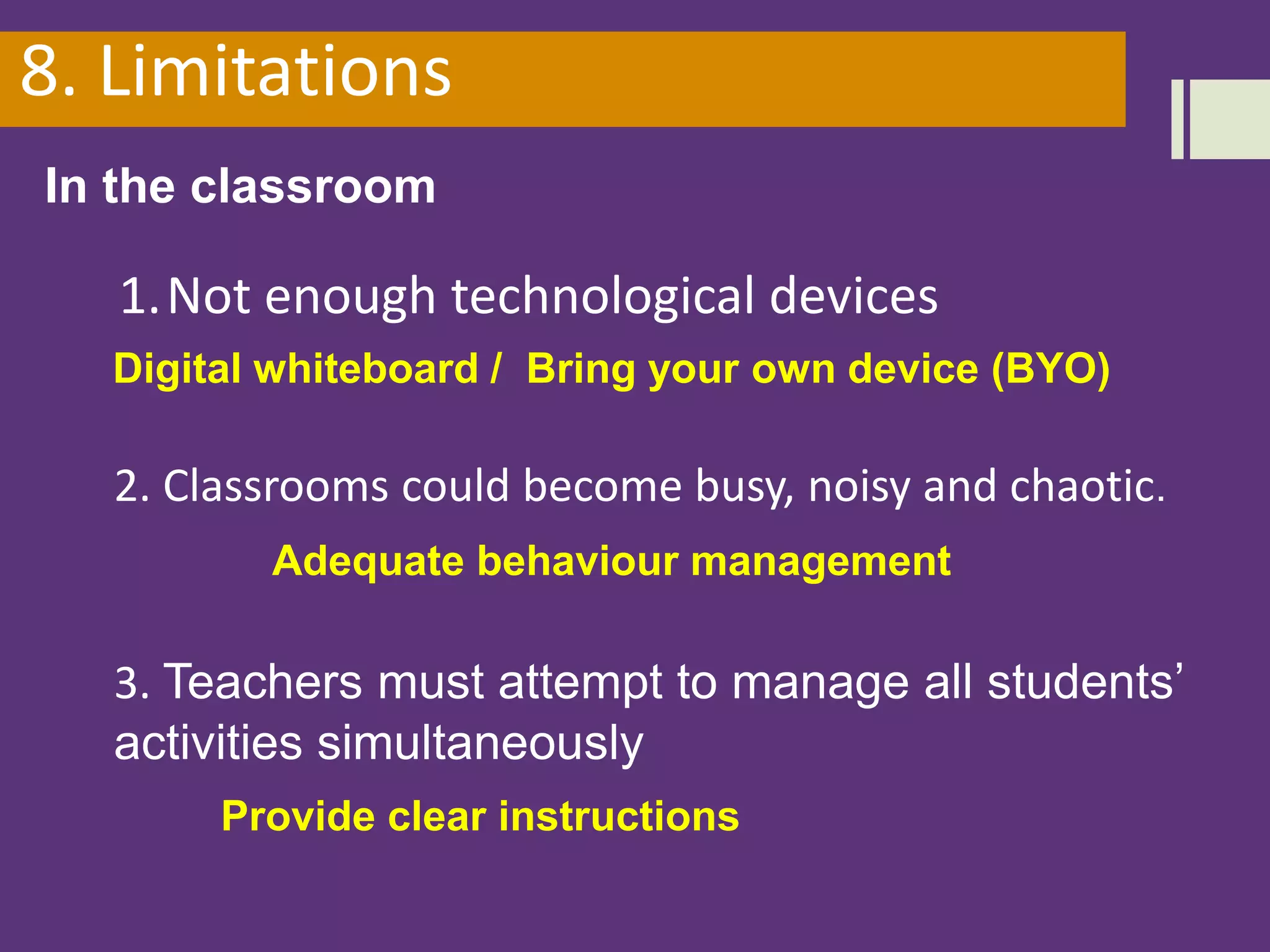 8. Limitations
In the classroom
1.Not enough technological devices
2. Classrooms could become busy, noisy and chaotic.
3. Teachers must attempt to manage all students’
activities simultaneously
Digital whiteboard / Bring your own device (BYO)
Adequate behaviour management
Provide clear instructions
 