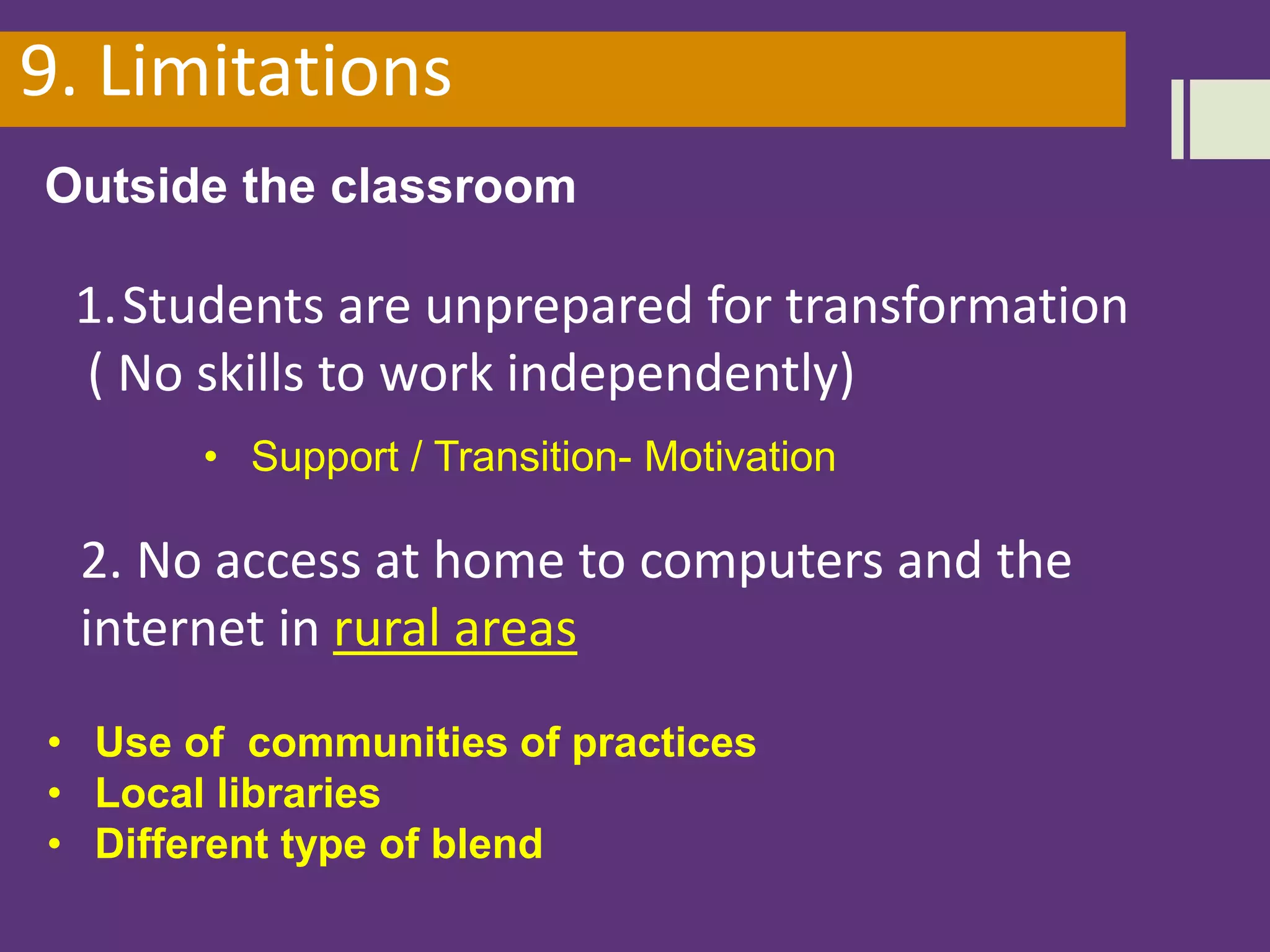 9. Limitations
Outside the classroom
2. No access at home to computers and the
internet in rural areas
• Use of communities of practices
• Local libraries
• Different type of blend
1.Students are unprepared for transformation
( No skills to work independently)
• Support / Transition- Motivation
 