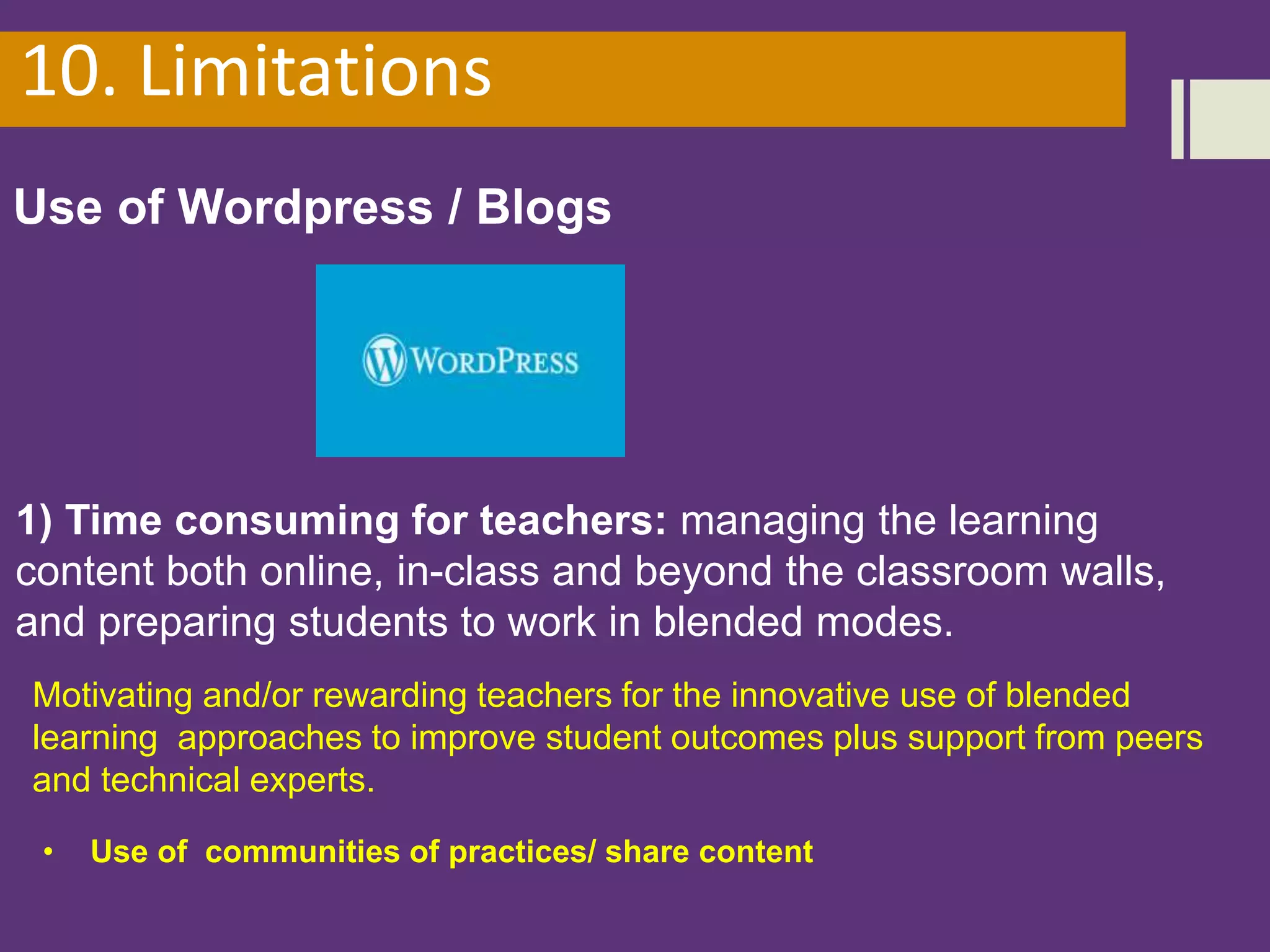 10. Limitations
Use of Wordpress / Blogs
1) Time consuming for teachers: managing the learning
content both online, in-class and beyond the classroom walls,
and preparing students to work in blended modes.
Motivating and/or rewarding teachers for the innovative use of blended
learning approaches to improve student outcomes plus support from peers
and technical experts.
• Use of communities of practices/ share content
 