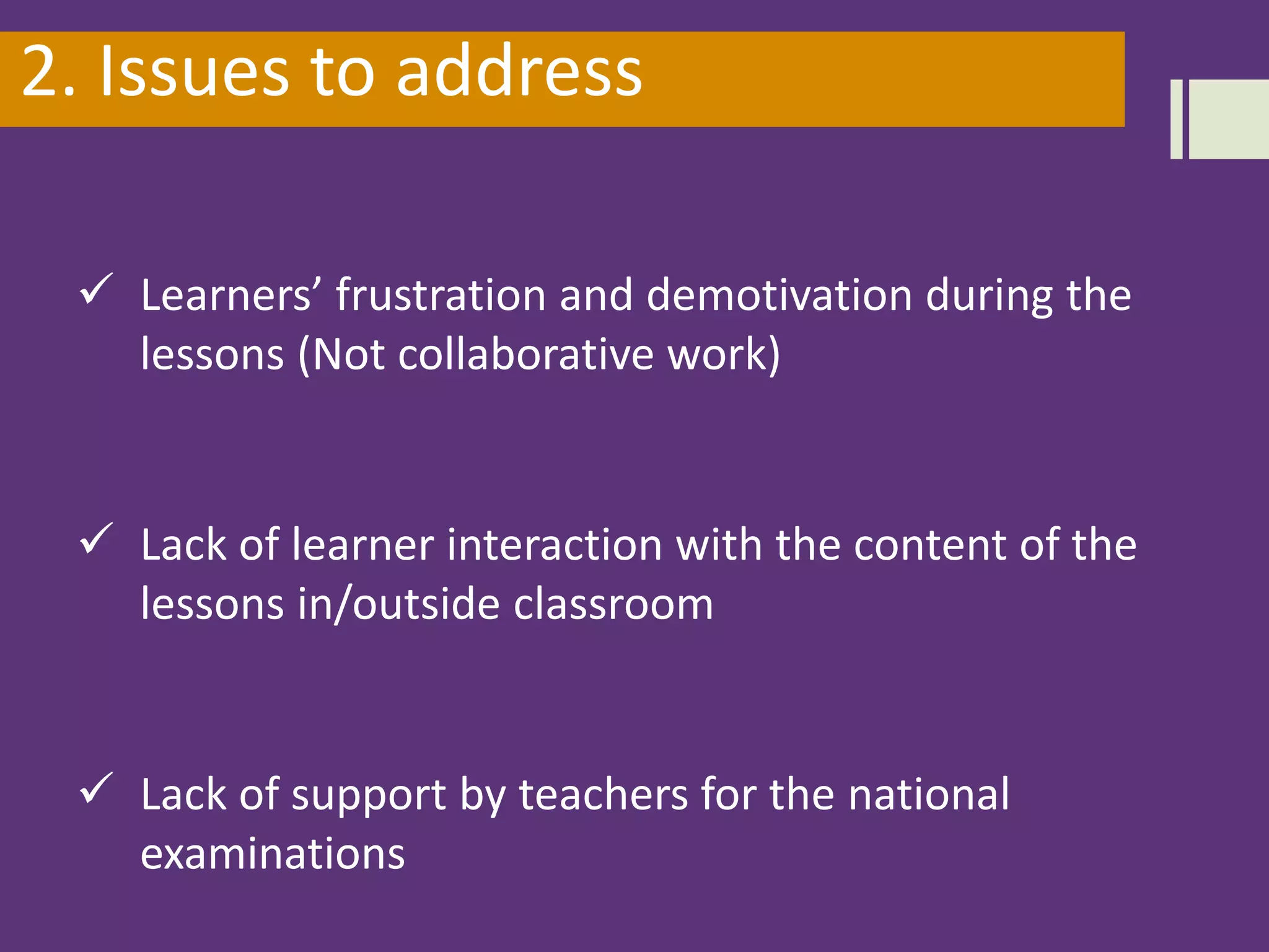 2. Issues to address
 Learners’ frustration and demotivation during the
lessons (Not collaborative work)
 Lack of learner interaction with the content of the
lessons in/outside classroom
 Lack of support by teachers for the national
examinations
 