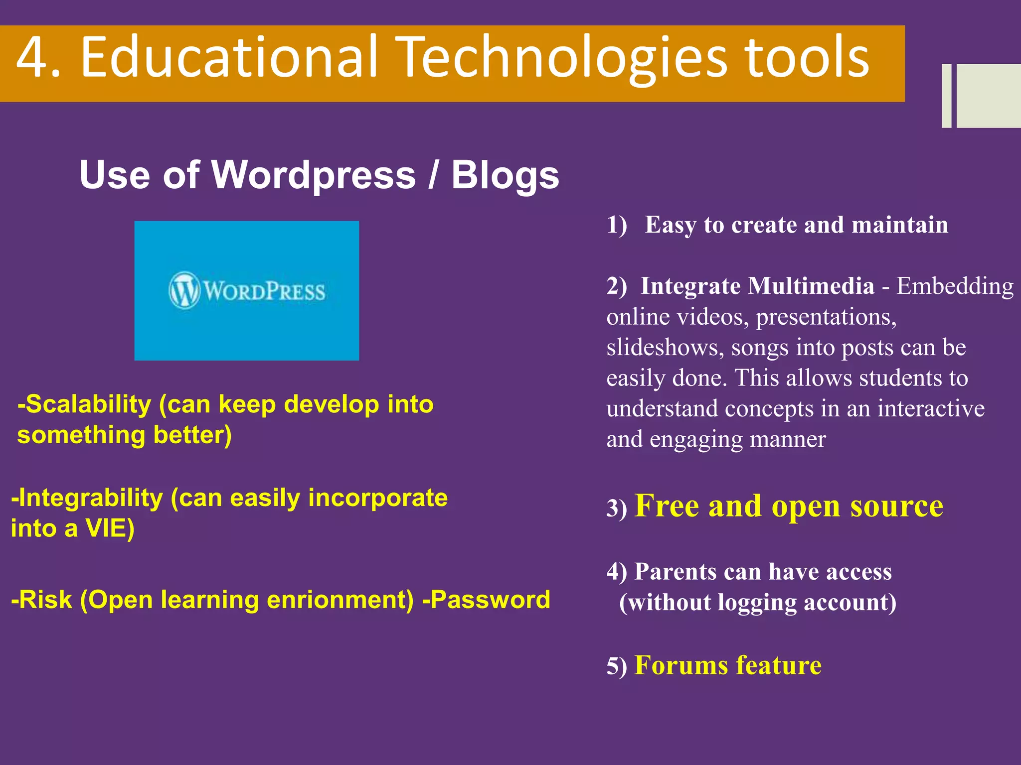4. Educational Technologies tools
Use of Wordpress / Blogs
1) Easy to create and maintain
2) Integrate Multimedia - Embedding
online videos, presentations,
slideshows, songs into posts can be
easily done. This allows students to
understand concepts in an interactive
and engaging manner
3) Free and open source
4) Parents can have access
(without logging account)
5) Forums feature
-Scalability (can keep develop into
something better)
-Integrability (can easily incorporate
into a VlE)
-Risk (Open learning enrionment) -Password
 