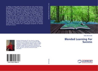 Betty McDonald
Blended Learning For
Success
In addition to being timely, this book provides you with practical step-by-
step guidance in helping you learn and teach for success in the blended
learning environment. Whichever learning management system you choose
to use (e.g., Blackboard, Canvas, Desire2Learn, Moodle, Sakai, ATutor,
Bodington, Claroline, Magnolia, eCollege, etc.) the strategies in this book
would help you make the most of your blended learning experience. You’ll
be delighted to hear of current research findings in blended learning; tips
from massive open online courses (MOOCs); and the challenges and
triumphs of operating in a blended environment. Even if this information is
not new to you, you’ll enjoy hearing it from a different perspective, other
than your own. You’ll be delighted in being away from the traditional
technological perspective. Interspaced shareware graphics serve to improve
your learning experience. Each section carries a quotation from a relevant,
well respected source that aims to cement ideas for better internalization
of information. Now, get set, sit back, and let’s be on our way to the
clouds to refresh ourselves with a pedagogical perspective on blended
learning for success.
Professor McDonald,UTT has served as Visiting
Professor to universities across 5 continents.With
close to 45 years academic experience she is widely
published. A Fulbright & HI Fellow, UNESCO, APA,
Canadian Leadership & Endeavour Awardee,her
interests include assessment,teaching,learning, PBL,
SL,PD, app.stat, proj.man,technical & math
education.
978-3-659-79662-3
21stCenturyLearningMethodsMcDonald
 
