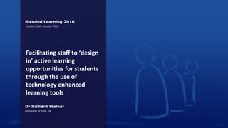 Facilitating staff to ‘design
in’ active learning
opportunities for students
through the use of
technology enhanced
learning tools
Dr Richard Walker
University of York, UK
Blended Learning 2016
London, 26th October 2016
 