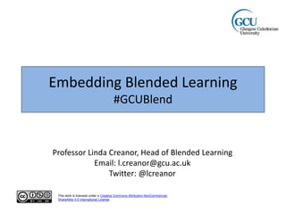 Embedding Blended Learning
#GCUBlend
Professor Linda Creanor, Head of Blended Learning
Email: l.creanor@gcu.ac.uk
Twitter: @lcreanor
This work is licensed under a Creative Commons Attribution-NonCommercial-
ShareAlike 4.0 International License.
 