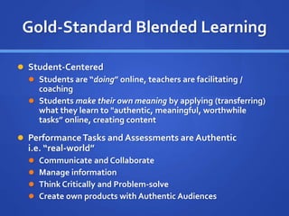Gold-Standard Blended Learning
 Student-Centered
 Students are “doing” online, teachers are facilitating /
coaching
 Students make their own meaning by applying (transferring)
what they learn to "authentic, meaningful, worthwhile
tasks” online, creating content
 PerformanceTasks and Assessments are Authentic
i.e. “real-world”
 Communicate and Collaborate
 Manage information
 Think Critically and Problem-solve
 Create own products with Authentic Audiences
 