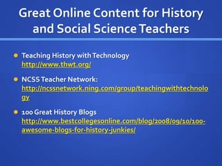 Great Online Content for History
and Social ScienceTeachers
 Teaching History withTechnology
http://www.thwt.org/
 NCSSTeacher Network:
http://ncssnetwork.ning.com/group/teachingwithtechnolo
gy
 100 Great History Blogs
http://www.bestcollegesonline.com/blog/2008/09/10/100-
awesome-blogs-for-history-junkies/
 