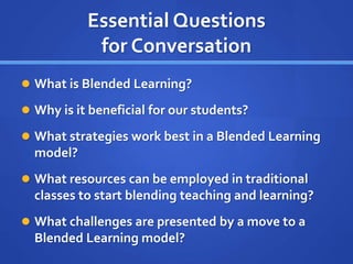 Essential Questions
for Conversation
 What is Blended Learning?
 Why is it beneficial for our students?
 What strategies work best in a Blended Learning
model?
 What resources can be employed in traditional
classes to start blending teaching and learning?
 What challenges are presented by a move to a
Blended Learning model?
 