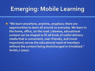 Emerging: Mobile Learning
 "We learn anywhere, anytime, anyplace; there are
opportunities to learn all around us everyday.We learn in
the home, office, on the road. Likewise, educational
content can be shaped to fit all kinds of useful delivery
media that is convenient, user-friendly, and (most
important) serves the educational need of members
without the content being shortchanged or trivialized."
Smith,J.(2001)
 