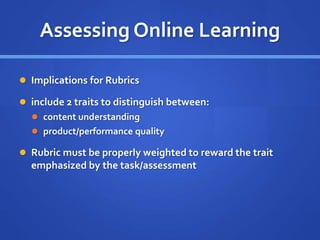 Assessing Online Learning
 Implications for Rubrics
 include 2 traits to distinguish between:
 content understanding
 product/performance quality
 Rubric must be properly weighted to reward the trait
emphasized by the task/assessment
 