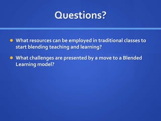 Questions?
 What resources can be employed in traditional classes to
start blending teaching and learning?
 What challenges are presented by a move to a Blended
Learning model?
 