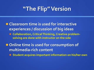 “The Flip”Version
 Classroom time is used for interactive
experiences / discussion of big ideas
 Collaboration, CriticalThinking, Creative problem-
solving are done with instructor on the side
 Online time is used for consumption of
multimedia-rich content
 Student acquires important information on his/her own
 