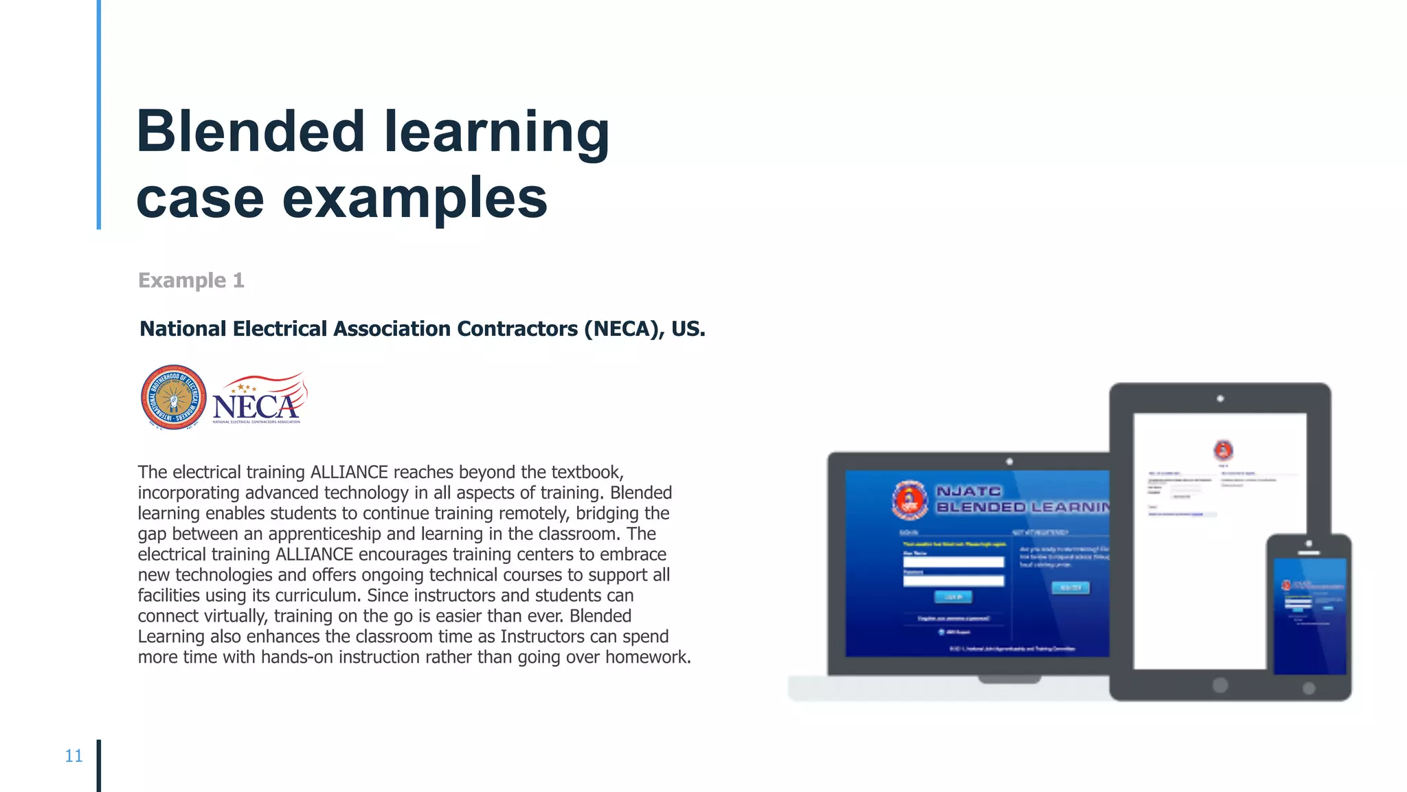 11
Blended learning  
case examples
The electrical training ALLIANCE reaches beyond the textbook,
incorporating advanced technology in all aspects of training. Blended
learning enables students to continue training remotely, bridging the
gap between an apprenticeship and learning in the classroom. The
electrical training ALLIANCE encourages training centers to embrace
new technologies and offers ongoing technical courses to support all
facilities using its curriculum. Since instructors and students can
connect virtually, training on the go is easier than ever. Blended
Learning also enhances the classroom time as Instructors can spend
more time with hands-on instruction rather than going over homework.
Example 1
National Electrical Association Contractors (NECA), US.
 